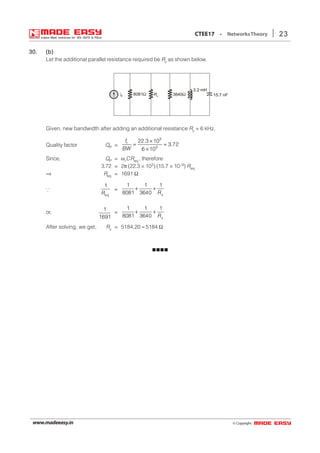 © Copyright:www.madeeasy.in
23CTEE17 • NetworksTheory
30.30.30.30.30. (b)(b)(b)(b)(b)
Let the additional parallel resistance required be Rx as shown below.
8081Ω Rx 3640ΩIs
3.2 mH
15.7 nF
Given, new bandwidth after adding an additional resistance Rx = 6 kHz.
Quality factor QP =
3
3
22.3 10
3.72
6 10
rf
BW
×
= ≈
×
Since, QP = ωrCReq , therefore
3.72 = 2π (22.3 × 103) (15.7 × 10–9) Req
⇒ Req = 1691 Ω
∵
eq
1
R
=
1 1 1
8081 3640 R
+ +
x
or,
1
1691
=
1 1 1
8081 3640 R
+ +
x
After solving, we get; Rx = 5184.20 ≈ 5184 Ω
 