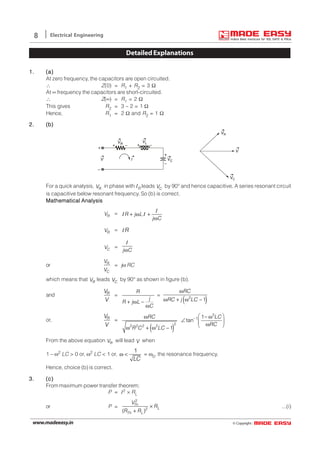 © Copyright:www.madeeasy.in
8 Electrical Engineering
DetailedExplanations
1.1.1.1.1. (a)(a)(a)(a)(a)
At zero frequency, the capacitors are open circuited.
∴ Z(0) = R1 + R2 = 3 Ω
At ∞ frequency the capacitors are short-circuited.
∴ Z(∞) = R1 = 2 Ω
This gives R2 = 3 – 2 = 1 Ω
Hence, R1 = 2 Ω and R2 = 1 Ω
2.2.2.2.2. (b)(b)(b)(b)(b)
+
–
+ +– –
+
–
VR
I VC
VL
V
VR
VC
V
For a quick analysis, RV in phase with IR leads CV by 90° and hence capacitive. A series resonant circuit
is capacitive below resonant frequency. So (b) is correct.
Mathematical AnalysisMathematical AnalysisMathematical AnalysisMathematical AnalysisMathematical Analysis
RV = R j L
j C
+ ω +
ω
I
I I
RV = RI
CV =
j Cω
I
or R
C
V
V
= jω RC
which means that RV leads CV by 90° as shown in figure (b).
and RV
V
=
R
j
R j L
C
+ ω −
ω
=
( )2
1
RC
RC j LC
ω
ω + ω −
or, RV
V
=
( )
2
1
22 2 2 2
1
tan
1
RC LC
RC
R C LC
−
 ω − ω
∠  ω 
ω + ω −
From the above equation RV will lead V when
1 – ω2 LC > 0 or, ω2 LC < 1 or,
1
LC
ω < = ω0, the resonance frequency.
Hence, choice (b) is correct.
3.3.3.3.3. (c)(c)(c)(c)(c)
From maximum power transfer theorem;
P = I2 × RL
or P =
2
2
( )
Th
L
Th L
V
R
R R
×
+
...(i)
 