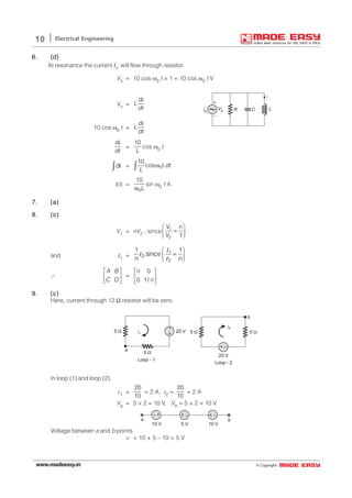 © Copyright:www.madeeasy.in
10 Electrical Engineering
6.6.6.6.6. (d)(d)(d)(d)(d)
At resonance the current Is will flow through resistor.
Vs = 10 cos ω0 t × 1 = 10 cos ω0 t V
Vs =
d
L
dt
i
LR CIs
+
–
Vs
i
10 cos ω0 t =
d
L
dt
i
d
dt
i
=
10
L
cos ω0 t
d∫ i = 0
10
cos .t dt
L
ω∫
i(t) =
0
10
Lω
sin ω0 t A
7.7.7.7.7. (a)(a)(a)(a)(a)
8.8.8.8.8. (c)(c)(c)(c)(c)
V1 = nV2 ; since 1
2 1
V n
V
 
=  
and I1 =
1
2
2
1 1
;since
n n
 
=  
I
I
I
∴
A B
C D
 
 
 
=
0
0 1/
n
n
 
 
 
9.9.9.9.9. (c)(c)(c)(c)(c)
Here, current through 12 Ω resistor will be zero.
+
–
5 Ω
5 Ω
a
i1
20 V
Loop - 1
+ –
b
5 Ω5 Ω
20 V
Loop - 2
i2
In loop (1) and loop (2),
i1 =
20
10
= 2 A, i2 =
20
10
= 2 A
Va = 5 × 2 = 10 V, Vb = 5 × 2 = 10 V
– + + – + –
10 V 5 V 10 V
a b
Voltage between a and b points
= + 10 + 5 – 10 = 5 V
 