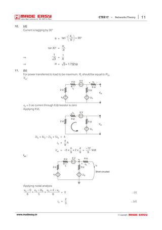 © Copyright:www.madeeasy.in
11CTEE17 • NetworksTheory
10.10.10.10.10. (d)(d)(d)(d)(d)
Current is lagging by 30°
θ =
1
tan 30LX
R
−  
= °  
tan 30° = LX
R
⇒
1
3
=
1
R
⇒ R = 3 1.732= Ω
11.11.11.11.11. (b)(b)(b)(b)(b)
For power transferred to load to be maximum. RL should be equal to RTh.
Voc:
+
–
v04 Ω
+
–
+
– 2 0i
5 Ω
6 Ω
+ –
4 V
2 Ω
v0
i0
Voc
+
–
v0 = 0 as current through 6 Ω resistor is zero
Applying KVL
4 Ω
+
–
+
– 2i0
5 Ω2 Ω
i0
Voc
+
–
4 V
2i0 + 4i0 – 2i0 + 5i0 = 4
i0 =
4
9
A
Voc =
4 4
5 2
9 9
− × + × =
12
Volt
9
−
iscscscscsc ;
+
–
v0
4 Ω
+
–
+
– 2 0i
5 Ω
6 Ω
+ –
2 Ω
v0
i0
v0
isc
Short circuited
4 V
Applying nodal analysis
0 0 0 0 00 2 4
6 5 6
v v v v− − + −
+ +
i
= 0 ...(i)
i0 =
2
3
...(ii)
 
