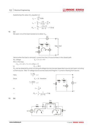© Copyright:www.madeeasy.in
12 Electrical Engineering
Substituting this value of I0 equation (i)
v0 =
12
Volts
11
−
isc = 0 12 2
A
6 11 6 11
v − −
= =
×
RTh =
12 11
9 2
oc
sc
V − ×
=
× −i = 7.33 Ω
12.12.12.12.12. (c)(c)(c)(c)(c)
We open circuit the load resistance to obtain VTh,
+
–
2 A
4 V
+ –
V0
1 Ω
1 Ω 2 Ω
4V0
X
Y
Open circuit
VTh
+
–
+ –
I
– +
Hence when the load is removed, current from the 2 A source flows in the closed path.
So, voltage V0 = 2 × 2 = 4 V
KVL in the loop:
–VTh + 4 + (2 × 1) + 4 + (4V0) = 0
or, VTh = 26 V
RTh can be obtained by short circuiting all voltage sources (except dependent source) and open circuiting
current source. Take 1V voltage source across load and Imagine ‘I’ current is flowing from source.
Here, 01 5
1
V−
= I
Since V0 = 2I , therefore
1 5(2 )
1
− I
= I
+
–
+ –
V0
1 Ω
1 Ω 2 Ω
4V0
I
Y
1 V
+
–
or, I =
1
11
A
∴ RTh =
( )
1 1
11
1/ 11
= = Ω
I
13.13.13.13.13. (b)(b)(b)(b)(b)
+
–
I3
I1
I2+ +
V2 6 Ω
3 Ω
3 Ω
141 V
I II
N
III
–
V1
–
 