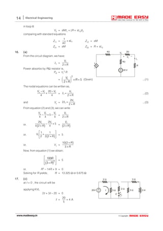 © Copyright:www.madeeasy.in
14 Electrical Engineering
in loop II
V2 = sMI1 + (R + sL2)I2
comparing with standard equations
Z11 = 1
1
sL
sC
+ Z12 = sM
Z21 = sM Z22 = R + sL2
16.16.16.16.16. (a)(a)(a)(a)(a)
From the circuit diagram, we have:
I1 = 1
2
V
R+
20 V
R
4Ω
2Ω4Ω
+
–
Vx
–+ Vx
V1
+
–
I1
Power absorbs by RΩ resistor is,
PR = I1
2 R
=
2
1 5
2
V
R
R
 
× =  +
(Given) ...(1)
The nodal equations can be written as,
1 120
4 4
V V V− −
+x
= 1
1
2
V
R
=
+
I ...(2)
and Vx = 1
1
2
2
2
V
R
=
+
I ...(3)
From equation (2) and (3), we can write
1 1
5
4 4 4
V V V
− + −x
= 1
2
V
R+
or,
( )
1 12 2
5
4 2 4
V V
R
− +
+ =
( )
1
2
V
R+
or,
( )1
1 1
2 2 2
V
R
 
+ 
+ 
= 5
or, V1 =
( )10 2
3
R
R
+
+
Now, from equation (1) we obtain;
( )2
100
3
R
R
 
 
 + 
= 5
or, R2 – 14R + 9 = 0
Solving for R yields; R = 13.325 Ω or 0.675 Ω
17.17.17.17.17. (c)(c)(c)(c)(c)
at t = 0–, the circuit will be
2 Ω
2 Ω
3 Ω3 Ω
+
–
C
20V
3 Ω
+
–
VC
I 2 Happlying KVL
2I + 3I – 20 = 0
I =
20
4 A
5
=
 