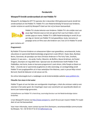 Persbericht	
 ?

WeepeeTV	
 ?breidt	
 ?zenderaanbod	
 ?uit	
 ?met	
 ?Pebble	
 ?TV	
 ?

WeepeeTV,	
 ?de	
 ?Belgische	
 ?OTT	
 ?TV-?\operator	
 ?die	
 ?in	
 ?december	
 ?2012	
 ?gelanceerd	
 ?werd,	
 ?breidt	
 ?het	
 ?
zenderaanbod	
 ?uit	
 ?met	
 ?Pebble	
 ?TV.	
 ?Pebble	
 ?TV	
 ?is	
 ?een	
 ?Nederlandstalig	
 ?TV-?\kanaal	
 ?voor	
 ?kinderen,	
 ?
zonder	
 ?reclame	
 ?en	
 ?wordt	
 ?bij	
 ?WeepeeTV	
 ?deel	
 ?van	
 ?het	
 ?vrij	
 ?te	
 ?kiezen	
 ?basisaanbod.	
 ?	
 ?

                              Pebble	
 ?TV	
 ?is	
 ?leuke	
 ?televisie	
 ?voor	
 ?kinderen.	
 ?Pebble	
 ?TV	
 ?is	
 ?de	
 ?vrolijke	
 ?start	
 ?van	
 ?
                              jouw	
 ?dag!	
 ?Televisie	
 ?waar	
 ?je	
 ?met	
 ?een	
 ?gerust	
 ?hart	
 ?naar	
 ?kunt	
 ?kijken,	
 ?met	
 ?en	
 ?
                              zonder	
 ?papa	
 ?en	
 ?mama.	
 ?Pebble	
 ?TV	
 ?is	
 ?100%	
 ?Nederlandstalig	
 ?en	
 ?zendt	
 ?24	
 ?uur	
 ?
                              per	
 ?dag	
 ?uit.	
 ?Geniet	
 ?van	
 ?Pebble	
 ?TV	
 ?met	
 ?geweldloze,	
 ?leuke,	
 ?leerzame	
 ?en	
 ?
                              grappige	
 ?series	
 ?en	
 ?films	
 ?voor	
 ?alle	
 ?kinderen	
 ?van	
 ?2	
 ?tot	
 ?13!	
 ?En	
 ?Pebble	
 ?TV	
 ?zendt	
 ?
geen	
 ?reclame	
 ?uit!	
 ?

Programmas	
 ?

Bij	
 ?Pebble	
 ?TV	
 ?kunnen	
 ?kinderen	
 ?en	
 ?volwassenen	
 ?kijken	
 ?naar	
 ?geweldloze,	
 ?verantwoorde,	
 ?leuke,	
 ?
educatieve	
 ?en	
 ?spannende	
 ?Nederlandstalige	
 ?programmas	
 ?zoals	
 ?Alfred	
 ?J.	
 ?Kwak,	
 ?Boes,	
 ?Bamboe	
 ?
Beren,	
 ?Starstreet,	
 ?de	
 ?sprookjes	
 ?van	
 ?Hans	
 ?Christian	
 ?Andersen	
 ?in	
 ?The	
 ?Fairy	
 ?Taler,	
 ?Snorkels,	
 ?
Seabert,	
 ?Er	
 ?was	
 ?eens..	
 ?de	
 ?aarde,	
 ?Foofur,	
 ?Moomin,	
 ?de	
 ?Bluffers,	
 ?Bassie	
 ?&	
 ?Adriaan,	
 ?de	
 ?Pocket	
 ?
Dragons,	
 ?Glumpers	
 ?en	
 ?nog	
 ?vl	
 ?meer.	
 ?Speciaal	
 ?voor	
 ?de	
 ?allerkleinsten	
 ?heeft	
 ?Pebble	
 ?TV	
 ?de	
 ?
PebbleBox,	
 ?met	
 ?korte,	
 ?leuke	
 ?en	
 ?leerzame	
 ?programmas	
 ?zoals	
 ?Anton,	
 ?Little	
 ?People	
 ?en	
 ?Boom	
 ?en	
 ?
Reds.	
 ??s	
 ?Avonds	
 ?zijn	
 ?er	
 ?spannende	
 ?jeugdseries	
 ?en	
 ?elke	
 ?woensdag-?\	
 ?en	
 ?zondagmiddag	
 ?zendt	
 ?
Pebble	
 ?TV	
 ?een	
 ?jeugdspeelfilm	
 ?uit	
 ?in	
 ?haar	
 ?wekelijkse	
 ?Film	
 ?Matinee,	
 ?zoals	
 ?in	
 ?januari	
 ?Mijn	
 ?vriend	
 ?
Bernard,	
 ?David	
 ?de	
 ?Kabouter	
 ?en	
 ?de	
 ?Leeuw	
 ?van	
 ?Oz.	
 ?

De	
 ?online	
 ?televisiegids	
 ?kunt	
 ?u	
 ?raadplegen	
 ?via	
 ?de	
 ?kindvriendelijke	
 ?website	
 ?www.pebbletv.be.	
 ?

Filosofie:	
 ?Een	
 ?steen	
 ?in	
 ?het	
 ?water	
 ?

Pebble	
 ?TV	
 ?gaat	
 ?uit	
 ?van	
 ?het	
 ?idee	
 ?van	
 ?voortgaande	
 ?rimpelingen,	
 ?cirkels	
 ?die	
 ?ontstaan	
 ?nadat	
 ?je	
 ?een	
 ?
steentje	
 ?in	
 ?het	
 ?water	
 ?gooit.	
 ?De	
 ?rimpelingen	
 ?staan	
 ?voor	
 ?overdracht	
 ?van	
 ?waardevolle	
 ?idee?n	
 ?en	
 ?
kennis	
 ?aan	
 ?toekomstige	
 ?generaties.	
 ?

Initiatiefnemer	
 ?van	
 ?Pebble	
 ?TV	
 ?is	
 ?Henk	
 ?Krop,	
 ?voormalig	
 ?directeur	
 ?van	
 ?het	
 ?Nederlandstalige	
 ?station	
 ?
KinderNet.	
 ?
	
 ?
U	
 ?kan	
 ?WeepeeTV	
 ?nemen	
 ?via	
 ?http://www.weepee.tv,	
 ?vanaf	
 ?10	
 ?euro	
 ?per	
 ?maand.	
 ?Pebble	
 ?TV	
 ?maakt	
 ?
deel	
 ?uit	
 ?van	
 ?het	
 ?basisaanbod.	
 ?	
 ?
	
 ?
Voor	
 ?meer	
 ?informatie,	
 ?neem	
 ?contact	
 ?op	
 ?met	
 ?Chris	
 ?Demeyere,	
 ?verantwoordelijke	
 ?communicatie	
 ?
bij	
 ?Weepee.	
 ?Tel.	
 ?+32	
 ?59	
 ?36	
 ?37	
 ?52	
 ?of	
 ?chris@weepee.org	
 ?
 