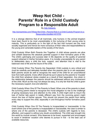 Weep Not Child -
Parents' Role in a Child Custody
Program to a Responsible Adult
By Ade Adewolu
http://ezinearticles.com/?Weep-Not-Child---Parents-Role-in-a-Child-Custody-Program-to-a-
Responsible-Adult&id=4015750
It is a strange dilemma that of all mammals, only humans in the animal kingdom
have been found to be most unpredictable in the nurturing of their young ones to
maturity. This is particularly so in the light of the fact that humans are the most
socially organized and hence be more conscious of their roles and responsibilities to
the young and vulnerable leaders of the society of the future.
Child Custody When Both Parents Are Together: A child whose parents are alive
and cohabit deserves the absolute parental support in their formative years of life.
The child's upbringing and success later in life depends on the quality of parental
support obtained in his/her formative years. It is morally unacceptable for any parent
to deliberately deny a child the love, support, and attention that is vital to the
balanced view of life and the future of the child.
Child Custody When The Parents Are Separated: Child custody is very critical and
must be carefully and delicately handled when the parents plan to or are separated.
Both parents would do well to recognize the need of the child for an unconditional
love from both parents. Every effort should be put in place by the parents to 'insulate'
the child from whatever stress created as a result of their separation. Any strain in
the relationship between the parents should be addressed without any involvement
of the child. Much as this may not always be easy, it is only fair that the child is given
the necessary support, love and attention.
Child Custody When One Of The Parents Is Dead: When one of the parents is dead,
the surviving parent needs to recognize the moral obligation to rise to the challenge
of giving necessary love and attention to the child. A child might wish to mourn the
loss of his/her late parent in totally different way from the surviving parent might
mourn the loss of his/her spouse. This should not prevent the parent from taking
every step to support the child, especially in and throughout his/her formative years
of life.
Child Custody When One Of The Parents Is Incapacitated or Inaccessible: In the
event where one of the parents is incapacitated or inaccessible, the case is similar to
where one of the parents is deceased. The child's custody with regards to love,
affection, and support is without any doubt unconditional. The child was brought into
this world by mutual consent. S/he deserves to be loved, supported and encouraged
to excel in whatever vocation s/he desires to pursue in live - to the best use of
available resources.
 