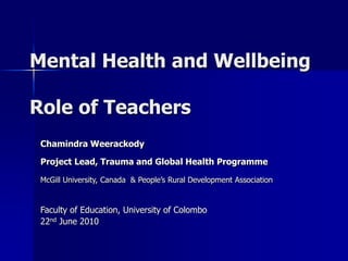 Mental Health and Wellbeing
Role of Teachers
Chamindra Weerackody
Project Lead, Trauma and Global Health Programme
McGill University, Canada & People’s Rural Development Association
Faculty of Education, University of Colombo
22nd June 2010
 