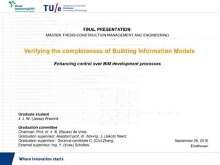 Verifying the completeness of Building Information Models
Enhancing control over BIM development processes
September 28, 2016
Eindhoven
FINAL PRESENTATION
MASTER THESIS CONSTRUCTION MANAGEMENT AND ENGINEERING
Graduate student
J. J. W. (Jesse) Weerink
Graduation committee
Chairman: Prof. dr. ir. B. (Bauke) de Vries
Graduation supervisor: Assistant prof. dr. dipl-ing. J. (Jakob) Beetz
Graduation supervisor: Doctoral candidate C. (Chi) Zhang
External supervisor: Ing. Y. (Yves) Scholtes
 