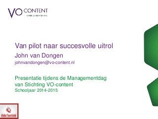Presentatie tijdens de Managementdag
van Stichting VO-content
Schooljaar 2014-2015
Van pilot naar succesvolle uitrol
John van Dongen
johnvandongen@vo-content.nl
 
