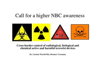 Call for a higher NBC awareness
Cross-border control of radiological, biological and
chemical active and harmful terrorist devices
Dr. Carsten Weerth BSc, Bremen / Germany
 