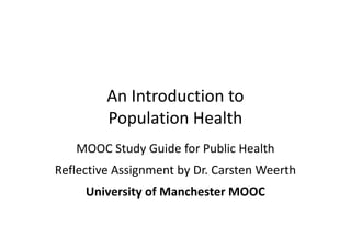 An Introduction to
Population Health
MOOC Study Guide for Public Health
Reflective Assignment by Dr. Carsten Weerth
University of Manchester MOOC
 
