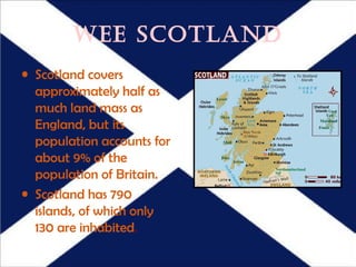 WEE SCOTLAND
• Scotland covers
  approximately half as
  much land mass as
  England, but its
  population accounts for
  about 9% of the
  population of Britain.
• Scotland has 790
  islands, of which only
  130 are inhabited.
 