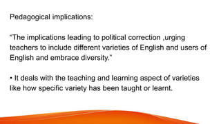 Pedagogical implications:
“The implications leading to political correction ,urging
teachers to include different varietie...