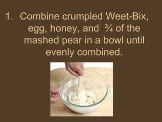 Combine crumpled Weet-Bix, egg, honey, and  ¾ of the mashed pear in a bowl until evenly combined. 