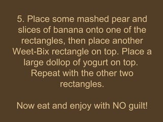 5. Place some mashed pear and slices of banana onto one of the rectangles, then place another Weet-Bix rectangle on top. Place a large dollop of yogurt on top.  Repeat with the other two rectangles. Now eat and enjoy with NO guilt! 