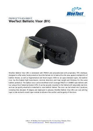 PRODUCT DATASHEET
WeeTect Ballistic Visor (BV)
Address: #2 Building, East Jiangtian Road No. 92, Song Jiang, Shanghai, China
E-mail: sales@weetect.com Website: http://www.weetect.com
WeeTect Ballistic Visor (BV) is laminated with PMMA and polycarbonate with proprietary TPU interlayer,
designed to offer entire facial protection from the helmet rim to below the chin area, against multiple hits of
ballistic threats, as well as fragmentation and blunt impact. With no air-space between layers, the ballistic
visor has the highest light transmission, minimal distortion, and least weight and thickness for the same
ballistic protection. The ballistic visor can be retrofitted to full coverage PASGT or COMBAT style helmets with
our unique Visor Fastening System (VFS). It can be securely mounted to the helmet with adjustable rear lock,
and can be quickly attached or detached to most ballistic helmet. The visor can be locked into 3 positions
including fully elevated, 45 degree and deployed. In advance, WeeTect Ballistic Visor (BV) can coat anti-fog
layer in side and anti-scratch layer outside to enhance the comfort and longevity of the visors.
 