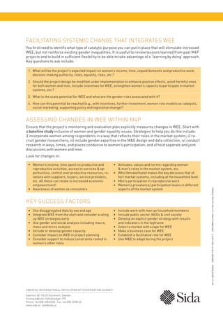 Facilitating Systemic Change that Integrates WEE
You first need to identify what type of catalytic purpose you can put in place that will stimulate increased
WEE, but not reinforce existing gender inequalities. It is useful to review lessons learned from past M4P
projects and to build in sufficient flexibility to be able to take advantage of a ‘learning by doing’ approach.
Key questions to ask include:
1.	
What will be the project’s expected impact on women’s income, time, unpaid domestic and productive work,
decision-making authority, roles, equality, risks, etc.?
2.	
Should the project design be modified under implementation to enhance positive effects, avoid harmful ones
for both women and men, include incentives for WEE, strengthen women’s capacity to participate in market
systems, etc.?
3.	 What is the scale potential for WEE and what are the gender risks associated with it?
4.	
How can this potential be reached (e.g., with incentives, further investment, women role models as catalysts,
social marketing, supporting policy and legislative change)?

Assessing Changes in WEE within M4P
Ensure that the project’s monitoring and evaluation plan explicitly measures changes in WEE. Start with
a baseline study inclusive of women and gender equality issues. Strategies to help you do this include:
i) incorporate women among respondents in a way that reflects their roles in the market system; ii) recruit gender researchers; iii) include gender expertise in the ME design and data collection; iv) conduct
research in ways, times, and places conducive to women’s participation; and v) hold separate and joint
discussions with women and men.

•	
Women’s income, time spent on productive and
reproductive activities, access to services  opportunities, control over productive resources, relations with suppliers, buyers, service providers,
etc. All these can relate to increased economic
empowerment!
•	
Awareness of women as consumers

•	
Attitudes, values and norms regarding women
 men’s roles in the market system, etc.
•	
Who (female/male) makes the key decisions that affect market systems, including at the household level
•	
Men’s participation in reproductive work
•	
Women’s prevalence/ participation levels in different
aspects of the market system

Key Success Factors
•	 Use disaggregated data by sex and age
•	
Integrate WEE from the start and consider scaling
up WEE strategies early
•	
Use gender and social analysis including macro,
meso and micro analysis
•	 Include or develop gender capacity
•	 Consider impact on WEE in project planning
•	
Consider support to reduce constraints rooted in
women’s other roles

SWEDISH INTERNATIONAL DE VELOPMENT COOPER ATION AGENCY
Address: SE-105 25 Stockholm, Sweden.
Visiting address: Valhallavägen 199.
Phone: +46 (0)8-698 50 00.  Fax: +46 (0)8-20 88 64.
www.sida.se sida@sida.se

•	
Include work with men as household members
•	
Include public sector, NGOs  civil society
•	
Develop an explicit gender strategy with results
and indicators in the logframe
•	 Select a market with scope for WEE
•	 Make a business case for WEE
•	 Establish a facilitative role for WEE
•	 Use ME to adapt during the project

Art.nr: SIDA61568en  ISBN NR: 978-91-586-4215-7  URN:NBN number: urn:nbn:se:sida-61568en

Look for changes in:

 