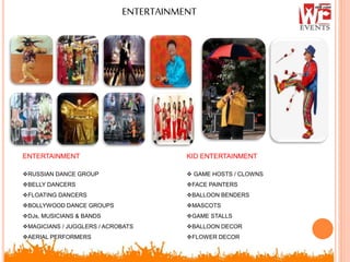 ENTERTAINMENT
ENTERTAINMENT
RUSSIAN DANCE GROUP
BELLY DANCERS
FLOATING DANCERS
BOLLYWOOD DANCE GROUPS
DJs, MUSICIANS & BANDS
MAGICIANS / JUGGLERS / ACROBATS
AERIAL PERFORMERS
KID ENTERTAINMENT
 GAME HOSTS / CLOWNS
FACE PAINTERS
BALLOON BENDERS
MASCOTS
GAME STALLS
BALLOON DECOR
FLOWER DECOR
 
