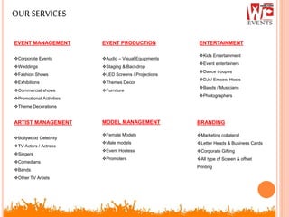 OURSERVICES
EVENT MANAGEMENT
Corporate Events
Weddings
Fashion Shows
Exhibitions
Commercial shows
Promotional Activities
Theme Decorations
ARTIST MANAGEMENT
Bollywood Celebrity
TV Actors / Actress
Singers
Comedians
Bands
Other TV Artists
EVENT PRODUCTION
Audio – Visual Equipments
Staging & Backdrop
LED Screens / Projections
Themes Decor
Furniture
MODEL MANAGEMENT
Female Models
Male models
Event Hostess
Promoters
BRANDING
Marketing collateral
Letter Heads & Business Cards
Corporate Gifting
All type of Screen & offset
Printing
ENTERTAINMENT
Kids Entertainment
Event entertainers
Dance troupes
DJs/ Emcee/ Hosts
Bands / Musicians
Photographers
 