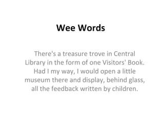 Wee Words There's a treasure trove in Central Library in the form of one Visitors' Book. Had I my way, I would open a little museum there and display, behind glass, all the feedback written by children. 