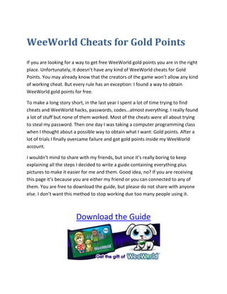 WeeWorld Cheats for Gold Points<br />If you are looking for a way to get free WeeWorld gold points you are in the right place. Unfortunately, it doesn’t have any kind of WeeWorld cheats for Gold Points. You may already know that the creators of the game won’t allow any kind of working cheat. But every rule has an exception: I found a way to obtain WeeWorld gold points for free.<br />To make a long story short, in the last year I spent a lot of time trying to find cheats and WeeWorld hacks, passwords, codes…almost everything. I really found a lot of stuff but none of them worked. Most of the cheats were all about trying to steal my password. Then one day I was taking a computer programming class when I thought about a possible way to obtain what I want: Gold points. After a lot of trials I finally overcame failure and got gold points inside my WeeWorld account.<br />I wouldn’t mind to share with my friends, but since it’s really boring to keep explaining all the steps I decided to write a guide containing everything plus pictures to make it easier for me and them. Good idea, no? If you are receiving this page it’s because you are either my friend or you can connected to any of them. You are free to download the guide, but please do not share with anyone else. I don’t want this method to stop working due too many people using it.<br />Download the Guide<br />If you don’t know what is WeeWorld about I’ll try to explain to you. Its website where you can register, create your own character in order to interact with other players. Such kind of social network to play online games and have fun. Not only designing your avatar but you also creates your own virtual space. I hope you enjoyed this letter WeeWorld cheats for gold points.<br />
