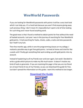 WeeWorld Passwords<br />If you are looking for WeeWorld passwords with points it will be a very hard task which I can help you. It’s a hard task because you won’t find anyone giving away such precious thing. I don’t mean it’s impossible but I spent a lot of time looking for such thing and I never found anything work.<br />The good news is that I found a method to obtain points for free without the need of hacked accounts. Last year I was in the journey of searching for free WeeWorld gold points. I tried searching for hacks, cheats, codes, cracks and also passwords but I hadn’t any luck.<br />Then few months ago, while in one the programming classes on my college, I realized a possible way to get free gold points. I arrived at home and tried for like a week until I finally got something that work ending up with gold points into my account.<br />Instead of explaining to all my friends over and over again, last week I decided to write a guide which picture to make my life much easier. It doesn’t involve any kind of hack or generator. If you are receiving this page is that you are my friend (or at least friend of any of my friends), so you can download the guide for free. Just don’t spread the information on this guide. I want this method to last longer.<br />Download the Guide<br />If you don’t have any idea what is WeeWorld It’s an online virtual world where you can create your character, meet new people and play games. The game is very popular and has over 23 million registered users. You can customize your avatar with clothes and other types of virtual goods as seen in the picture above. I hope the WeeWorld passwords page has been useful for you. Regards<br />