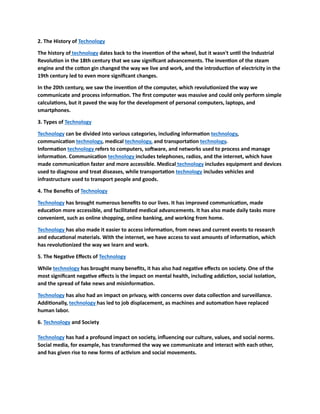 2. The History of Technology
The history of technology dates back to the invention of the wheel, but it wasn't until the Industrial
Revolution in the 18th century that we saw significant advancements. The invention of the steam
engine and the cotton gin changed the way we live and work, and the introduction of electricity in the
19th century led to even more significant changes.
In the 20th century, we saw the invention of the computer, which revolutionized the way we
communicate and process information. The first computer was massive and could only perform simple
calculations, but it paved the way for the development of personal computers, laptops, and
smartphones.
3. Types of Technology
Technology can be divided into various categories, including information technology,
communication technology, medical technology, and transportation technology.
Information technology refers to computers, software, and networks used to process and manage
information. Communication technology includes telephones, radios, and the internet, which have
made communication faster and more accessible. Medical technology includes equipment and devices
used to diagnose and treat diseases, while transportation technology includes vehicles and
infrastructure used to transport people and goods.
4. The Benefits of Technology
Technology has brought numerous benefits to our lives. It has improved communication, made
education more accessible, and facilitated medical advancements. It has also made daily tasks more
convenient, such as online shopping, online banking, and working from home.
Technology has also made it easier to access information, from news and current events to research
and educational materials. With the internet, we have access to vast amounts of information, which
has revolutionized the way we learn and work.
5. The Negative Effects of Technology
While technology has brought many benefits, it has also had negative effects on society. One of the
most significant negative effects is the impact on mental health, including addiction, social isolation,
and the spread of fake news and misinformation.
Technology has also had an impact on privacy, with concerns over data collection and surveillance.
Additionally, technology has led to job displacement, as machines and automation have replaced
human labor.
6. Technology and Society
Technology has had a profound impact on society, influencing our culture, values, and social norms.
Social media, for example, has transformed the way we communicate and interact with each other,
and has given rise to new forms of activism and social movements.
 