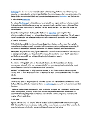 Technology has also had an impact on education, with e-learning platforms and online resources
providing new opportunities for learning and skill development. However, there are concerns over the
digital divide, with some individuals and communities lacking access to technology and the internet.
7. The Future of Technology
The future of technology is both exciting and uncertain. We can expect continued advancements in
fields such as artificial intelligence, virtual and augmented reality, and the internet of things. These
technologies have the potential to transform the way we live and work, but also raise ethical and
social concerns.
One of the most significant challenges for the future of technology is ensuring that these
advancements benefit society as a whole and don't exacerbate existing inequalities. This will require
careful consideration and collaboration between policymakers, tech companies, and civil society.
8. Artificial Intelligence
Artificial intelligence (AI) refers to machines and algorithms that can perform tasks that typically
require human intelligence, such as problem-solving, decision-making, and language processing. AI
has numerous applications, including self-driving cars, medical diagnosis, and fraud detection.
While AI has the potential to bring significant benefits, it also raises ethical and social concerns, such
as job displacement, bias, and the potential for misuse. It's essential to ensure that AI is developed
and deployed responsibly and with consideration for its impact on society.
9. The Internet of Things
The internet of things (IoT) refers to the network of connected devices and sensors that can
communicate with each other and exchange data. IoT has numerous applications, including smart
homes, healthcare monitoring, and environmental monitoring.
While IoT has the potential to bring significant benefits, it also raises concerns over privacy and
security. With so many devices connected to the internet, there is a risk of data breaches and cyber
attacks.
10. Cybersecurity
Cybersecurity refers to the protection of computer systems and networks from unauthorized access,
theft, and damage. With the increasing reliance on technology, cybersecurity has become more critical
than ever.
Cyber attacks can come in various forms, such as phishing, malware, and ransomware, and can have
severe consequences, including financial loss and the compromise of sensitive information. It's
essential to take steps to protect your devices and networks, such as using strong passwords and
keeping software up to date.
11. Big Data
Big data refers to large and complex datasets that can be analyzed to identify patterns and insights.
With the rise of the internet and social media, we have access to vast amounts of data, which has the
potential to transform industries such as healthcare, finance, and marketing.
 