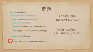 問題using UniRx.Async;
public class Sample1 : MonoBehaviour 
{ 
private CancellationTokenSource cts; 
 
private async void Awake() 
{ 
await UniTask.Delay(1000); // 1000ms待機する
// A 
Debug.Log($"Start {Time.realtimeSinceStartup}"); 
}
private async void Update() 
{ 
// B
Debug.Log($"Start {Time.realtimeSinceStartup}"); 
}
 
AとB何方が先に
呼ばれるでしょうか？
なぜ B の方が先に
よばれるのでしょうか？
 