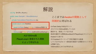 解説using UniRx.Async;
public class Sample1 : MonoBehaviour 
{ 
private CancellationTokenSource cts; 
 
private async void Awake() 
{ 
await UniTask.Delay(1000); // 1000ms待機する
// A 
Debug.Log($"Start {Time.realtimeSinceStartup}"); 
}
private async void Update() 
{ 
// B
Debug.Log($"Start {Time.realtimeSinceStartup}"); 
}
 
ここまではAwakeの関数として
同期的に呼ばれる
UniTask.Delay(1000)がセット
されてから1000ms経過しているか
確認する、経過していなければ
経過を確認する関数(MoveNext)をPlayerloopにセットして
Awakeから抜ける
次のUpdateのタイミングで再び確認する経過
していなければもう一度経過を確認する関数をセットする
以降繰り返し
1000ms後はじめてAが呼ばれる
Aは1000ms後
PlayerLoopに登録された関数
によって呼ばれる
 