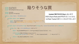 陥りそうな罠using UnityEngine; 
using UniRx.Async; 
using UnityEngine.Networking; 
 
using System; 
using System.Threading; 
 
public class Demo : MonoBehaviour 
{ 
private async void Update() 
{ 
await AsyncTextLoad("http://sample.com/sample.txt"); 
Debug.Log("Downloading is finished..."); 
} 
 
private async UniTask<string> AsyncTextLoad(string url, CancellationToken ct = default) 
{ 
using (var req = UnityWebRequest.Get(url)) 
{ 
await req.SendWebRequest().ConfigureAwait(cancellation: ct); 
 
if(!string.IsNullOrEmpty(req.error)) 
throw new Exception($"{ url} : { req.responseCode} -- { req.error}"); 
 
return req.downloadHandler.text; 
} 
} 
} 
Updateの動作自体をStopしないので
何回もAsyncTextLoadが呼ばれることになる。
UniTask Trackerを使うことをおすすめします
 