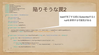 陥りそうな罠2
using System; 
using System.Threading; 
using UnityEngine; 
using UnityEngine.Networking; 
using UnityEngine.UI; 
using UniRx; 
using UniRx.Async; 
 
public class Demo2 : MonoBehaviour 
{ 
[SerializeField] 
private Text _text; 
 
[SerializeField] 
private Button _button; 
 
private string loadedText; 
 
private async void Start() 
{ 
_button.OnClickAsObservable().Subscribe(_ => _text.text = loadedText).AddTo(gameObject); 
loadedText = await AsyncTextLoad("http://sample.com/sample.txt"); 
} 
 
private async UniTask<string> AsyncTextLoad(string url, CancellationToken ct = default) 
{ 
using (var req = UnityWebRequest.Get(url)) 
{ 
await req.SendWebRequest().ConfigureAwait(cancellation: ct); 
 
if (!string.IsNullOrEmpty(req.error)) 
throw new Exception($"{ url} : { req.responseCode} -- { req.error}"); 
 
return req.downloadHandler.text; 
} 
} 
} 
 
 
 
loadが完了する前にSubscribeすると
nullを参照する可能性がある
 