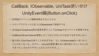 CallBack, IObservable, UniTask使い分け
UnityEvent編(Button.onClick)
非同期のイベントが複数回発生することから
ベストプラクティスに従うとIObserbableで実装すべき
UniTaskのUnityEvent用の拡張を使うことでUniTaskでもイベントを管理できる
CallBackはEvent listener管理しなくてはいけないのであまりおすすめしない
個人的にはUniTaskを使うことをおすすめ、 むしろIObservableを一切つかう
ことがなくなった。(だだし、Cancelは面倒 慣れると部分的にキャンセルとか
できてむしろわかりやすいとおもうのですが…)
 