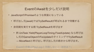 EventのAwaitを少しだけ説明
JavaScriptのPromiseのような実装になっている
呼び出し元(await)ではTrySetResultが呼ばれるまで待機する
非同期を実行する側 TrySetResultを呼び出す
例 UniTask.Yield(PlayerLoopTiming.FixedUpdate) なら呼び出
し元のGameObjectのFixUpdateのタイミングでTrySetResult
→ MoveNextと呼び出し 呼び出し元の続きから呼び出す。
Eventの待機はPlayLoopと同期しない (一部例あり)
 