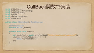 CallBack関数で実装using UnityEngine; 
using UnityEngine.Networking; 
using UnityEngine.UI; 
using System; 
using System.Threading; 
using UniRx.Async; 
 
public class CBUnityEvent: MonoBehaviour 
{ 
[SerializeField] 
private Button _button; 
 
private async void Start() 
{ 
var loadedText = await AsyncTextLoad("http://sample.com/sample.txt"); 
_button.onClick.AddListener(() => { 
Debug.Log(loadedText); 
}); 
} 
} 
 
 