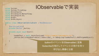 IObservableで実装using System; 
using System.Threading; 
using UnityEngine; 
using UnityEngine.Networking; 
using UnityEngine.UI; 
using UniRx; 
using UniRx.Async; 
 
public class IObservableUnityEvent : MonoBehaviour 
{ 
[SerializeField] 
private Button _button; 
 
private async void Start() 
{ 
loadedText = await AsyncTextLoad(“http://sample.com/sample.txt");
_button.OnClickAsObservable().Subscribe(_ => Debug.Log(loadedText)).AddTo(gameObject); 
 
} 
 
} 
 
 
 
 
buttonのイベントをIObservableに変換
Subscribeを発行してイベントの発行を待つ
呼び出し順番に注意
 