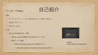 自己紹介つっきー(Tukky)
趣味
ロードバイクでツーリング(一緒に走れるチームを探してます!!)
Zbrushでモデリング
VRのゲーム作り
仕事
組み込み系技術者 設計・開発
iPhone, Androidを車載に繋げる部分を作ってます
認証サーバー開発
今度 AWS DevDay Tokyo 2018で登壇予定です
https://aws.amazon.com/jp/aws-devday-tokyo-2018/
Twitter
https://twitter.com/tukkyCG1
 