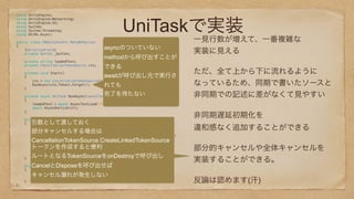 UniTaskで実装
using UnityEngine; 
using UnityEngine.Networking; 
using UnityEngine.UI; 
using System; 
using System.Threading; 
using UniRx.Async; 
 
public class CBUnityEvent: MonoBehaviour 
{ 
[SerializeField] 
private Button _button; 
 
private string loadedText; 
private CancellationTokenSource cts; 
 
private void Start() 
{ 
cts = new CancellationTokenSource(); 
RunAsync(cts.Token).Forget(); 
} 
 
private async UniTask RunAsync(CancellationToken ct) 
{ 
loadedText = await AsyncTextLoad("http://sample.com/sample.txt", ct); 
await AsyncOnClick(ct); 
} 
 
private async UniTask AsyncOnClick(CancellationToken ct = default) 
{ 
bool isCancel; 
while(true){ 
isCancel = await _button.OnClickAsync().SuppressCancellationThrow(); 
if (isCancel) 
break; 
Debug.Log(loadedText); 
} 
return; 
} 
 
private void OnDestroy() 
{ 
cts.Cancel(); 
cts.Dispose(); 
} 
} 
 
一見行数が増えて、一番複雑な
実装に見える
ただ、全て上から下に流れるように
なっているため、同期で書いたソースと
非同期での記述に差がなくて見やすい
非同期遅延初期化を 
違和感なく追加することができる
部分的キャンセルや全体キャンセルを
実装することができる。
反論は認めます(汗)
引数として渡しておく
部分キャンセルする場合は
CancellationTokenSource.CreateLinkedTokenSource
トークンを作成すると便利
ルートとなるTokenSourceをonDestroyで呼び出し
CancelとDisposeを呼び出せば
キャンセル漏れが発生しない
asyncのついていない
methodから呼び出すことが
できる
awaitが呼び出し元で実行さ
れても
完了を待たない
 