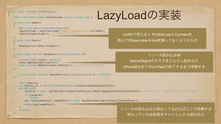 LazyLoadの実装
public class UniTask: MonoBehaviour 
{ 
public UniTask<string> lazyTextLoad { get; private set; } 
 
private void Awake() 
{ 
cts = new CancellationTokenSource(); 
lazyTextLoad = AsyncTextLoad("https://google.com", cts.Token); 
lazyTextLoad.Forget(); //ここでロードしておいて 
} 
private void Start() 
{ 
RunAsync(cts.Token).Forget(); 
} 
 
private async UniTask RunAsync(CancellationToken ct) 
{ 
List<UniTask> tasks = default; 
tasks.Add(AsyncOnClick(ct)); 
await UniTask.WhenAll(tasks.ToArray()); // 任意タスクを追加できる 
} 
 
private async UniTask AsyncOnClick(CancellationToken ct = default) 
{ 
 
bool isCancel; 
var button_cts = CancellationTokenSource.CreateLinkedTokenSource(ct);  
while(true){ 
isCancel = await _button.OnClickAsync(button_cts.Token).SuppressCancellationThrow(); //button_cts, ctsの何方でもキャンセルできる。 
if (isCancel) 
break; 
var (lazyLoadCancel, loadedText) = await lazyTextLoad.SuppressCancellationThrow(); //ロードが完了していれば キャッシュされた値をそのまま出力する。 
Debug.Log(loadedText); 
} 
return; 
} 
} 
 
 
UniRxで例えると PublishLastとConnectを
読んでIObservableをHot変換しておくようなもの
リソース読み込み後
GameObjectのタスクをどんどん詰め込む
WhenAllは全てのUniTaskが終了するまで待機する
リソースの読み込みが終わってなければここで待機する
終わっていれば結果をキャッシュから読み込む
 