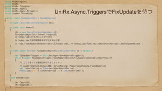 UniRx.Async.TriggersでFixUpdateを待つ
using UnityEngine; 
using UniRx; 
using UniRx.Triggers; 
using UniRx.Async; 
using UniRx.Async.Triggers; 
using System.Threading; 
 
public class FixUpdateTest : MonoBehaviour 
{ 
private CancellationTokenSource cts; 
 
private void Awake() 
{ 
cts = new CancellationTokenSource(); 
FixUpdateAsync(cts.Token).Forget(); 
// IObservableでも同じことができる 
// Subscribeで非同期関数を呼び出す時は注意 
// this.FixedUpdateAsObservable().Subscribe(_ => Debug.Log(Time.realtimeSinceStartup)).AddTo(gameObject); 
} 
 
private async UniTask FixUpdateAsync(CancellationToken ct = default) 
{ 
var fixUpdateTrigger = this.GetAsyncFixedUpdateTrigger(); 
while (!await fixUpdateTrigger.FixedUpdateAsync(ct).SuppressCancellationThrow()) 
{ 
// ここでまっても複数回呼ばれることはない 
// await UniTask.Delay(200, delayTiming: PlayerLoopTiming.FixedUpdate); 
var sinceStartup = Time.realtimeSinceStartup; 
Debug.Log($"a :{ sinceStartup} :: {Time.deltaTime}"); 
} 
} 
void OnDestroy() 
{ 
cts.Cancel(); 
cts.Dispose(); 
} 
} 
 