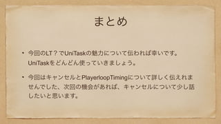 まとめ
今回のLT？でUniTaskの魅力について伝われば幸いです。
UniTaskをどんどん使っていきましょう。
今回はキャンセルとPlayerloopTimingについて詳しく伝えれま
せんでした、次回の機会があれば、キャンセルについて少し話
したいと思います。
 