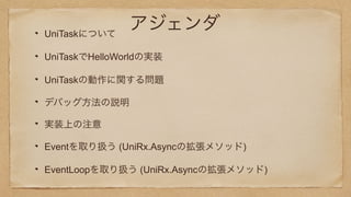 アジェンダUniTaskについて
UniTaskでHelloWorldの実装
UniTaskの動作に関する問題
デバッグ方法の説明
実装上の注意
Eventを取り扱う (UniRx.Asyncの拡張メソッド)
EventLoopを取り扱う (UniRx.Asyncの拡張メソッド)
 