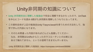 Unity非同期の知識について
Unity 非同期完全に理解した勉強会で完全に理解できなかたったので、UniTask
を中心にコードを読み 8割がた非同期を理解したつもりになってます。
この資料自体が上記の勉強会Unityでasync/awaitを使うための方法をしり、独
学で学んだ内容になります。
そのため間違った内容があればどんどん指摘してください 
なお、非同期はUniRxから入ったのでコルーチンとの比較には 
あえて触れてません、というか説明できませんすいません
Unity 非同期完全に理解した勉強会 : https://connpass.com/event/95696/
 