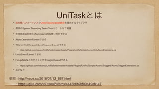 UniTaskとは
超究極パフォーマンスのUnityのasync/await統合を提供するライブラリ
標準のSystem.Threading.Tasks.Taskより、かなり軽量
非同期遅延初期化(AsyncLazy)的な使い方ができる
AsyncOperationをawaitできる
例:UnityWebRequest.SendRequestをawaitできる
https://github.com/neuecc/UniRx/blob/master/Assets/Plugins/UniRx/Scripts/Async/UnityAsyncExtensions.cs
UnityEventをawaitできる
FixUpdateなどのタイミングをtriggerにawaitできる
https://github.com/neuecc/UniRx/blob/master/Assets/Plugins/UniRx/Scripts/Async/Triggers/AsyncTriggerExtensions.cs
などなど
参照 : http://neue.cc/2018/07/12_567.html
: https://qiita.com/toRisouP/items/4445b6b9bf00e49eb147
 