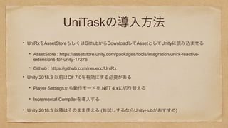 UniTaskの導入方法
UniRxをAssetStoreもしくはGithubからDownloadしてAssetとしてUnityに読み込ませる
AssetStore : https://assetstore.unity.com/packages/tools/integration/unirx-reactive-
extensions-for-unity-17276
Github : https://github.com/neuecc/UniRx
Unity 2018.3 以前はC# 7.0を有効にする必要がある
Player Settingsから動作モードを.NET 4.xに切り替える
Incremental Compilerを導入する
Unity 2018.3 以降はそのまま使える (お試しするならUnityHubがおすすめ)
 