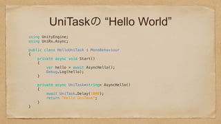 UniTaskの “Hello World”
using UnityEngine; 
using UniRx.Async; 
 
public class HelloUniTask : MonoBehaviour 
{ 
private async void Start() 
{ 
var hello = await AsyncHello(); 
Debug.Log(hello); 
} 
 
private async UniTask<string> AsyncHello() 
{ 
await UniTask.Delay(1000); 
return "Hello UniTask"; 
} 
} 
 
 