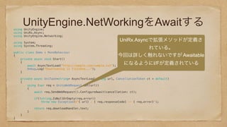 UnityEngine.NetWorkingをAwaitするusing UnityEngine; 
using UniRx.Async; 
using UnityEngine.Networking; 
 
using System; 
using System.Threading; 
 
public class Demo : MonoBehaviour 
{ 
private async void Start() 
{ 
await AsyncTextLoad("http://sample.com/sample.txt"); 
Debug.Log("Downloading is finished..."); 
} 
 
private async UniTask<string> AsyncTextLoad(string url, CancellationToken ct = default) 
{ 
using (var req = UnityWebRequest.Get(url)) 
{ 
await req.SendWebRequest().ConfigureAwait(cancellation: ct); 
 
if(!string.IsNullOrEmpty(req.error)) 
throw new Exception($"{ url} : { req.responseCode} -- { req.error}"); 
 
return req.downloadHandler.text; 
} 
} 
} 
UniRx.Asyncで拡張メソッドが定義さ
れている。
今回は詳しく触れないですが Awaitable
になるようにI/Fが定義されている
 