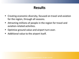 Results
• Creating economic diversity, focused on travel and aviation
for the region, through all seasons.
• Attracting millions of people in the region for travel and
aviation-related activities.
• Optimise ground value and airport turn over.
• Additional value to the airport itself.

(c) 2009, ICE Ontwikkeling bv. All rights reserved.

 