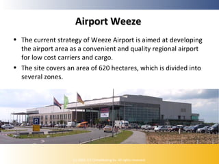 Airport Weeze
• The current strategy of Weeze Airport is aimed at developing
the airport area as a convenient and quality regional airport
for low cost carriers and cargo.
• The site covers an area of 620 hectares, which is divided into
several zones.

(c) 2009, ICE Ontwikkeling bv. All rights reserved.

 