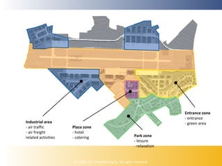 Industrial area
- air traffic
- air freight
related activities

Plaza zone
- hotel
- catering

Entrance zone
- entrance
- green area
Park zone
- leisure
- relaxation

(c) 2009, ICE Ontwikkeling bv. All rights reserved.

 