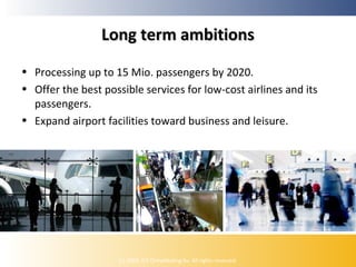Long term ambitions
• Processing up to 15 Mio. passengers by 2020.
• Offer the best possible services for low-cost airlines and its
passengers.
• Expand airport facilities toward business and leisure.

(c) 2009, ICE Ontwikkeling bv. All rights reserved.

 