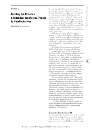 1.6: Meeting the Decade’s Challenges
CHAPTER 1.6                                                   As we look ahead to the next 10 years, it is clear that
                                                              both business and society at large face some pretty
                                                              daunting challenges. For example, many businesses will
Meeting the Decade’s                                          be banking on revenue growth fueled primarily by
                                                              emerging markets, where products sell at a fraction of
Challenges: Technology (Alone)                                their developed-economy prices. Companies in coun-
                                                              tries with aging workforces will struggle to leverage the
Is Not the Answer                                             entrepreneurial energy of younger labor pools in places
                                                              such as China and India. If successful, that leverage will
VINEET NAYAR, HCL Technologies
                                                              complicate efforts to get beyond the mixed blessing of
                                                              today’s nascent but jobless economic recovery in Europe
                                                              and the United States.
                                                                    Challenges such as these will play out against a
                                                              backdrop of problems that bedevil not just business but
                                                              society as a whole: environmentally unsustainable growth,
                                                              inadequate education and healthcare, and political insta-
                                                              bility. Just as we begin to get a handle on some of these
                                                              problems, they will be overtaken by new ones, as yet
                                                              unimagined.
                                                                    Information and communication technologies
                                                              (ICT) can help us meet these cascading challenges.
                                                                    For starters, the spread of ICT throughout the
                                                              developing world—continuing the trend documented in
                                                              this and previous editions of The Global Information
                                                              Technology Report—will distribute more broadly funda-
                                                              mental services such as education and healthcare.
                                                              Transformational technologies such as mobile and cloud        79
                                                              computing—along with other technologies that are,
                                                              again, as yet unimagined—will spawn solutions to spe-
                                                              cific business problems. But ICT in isolation will offer
                                                              little value. In order to spark the innovation and enable
                                                              the implementation of new technologies to solve big
                                                              problems, we need to transform all of today’s organiza-
                                                              tions: business, nonprofit, and governmental.
                                                                    We need to realize that most of the value that an
                                                              organization creates for itself and its stakeholders origi-
                                                              nates not at headquarters but on the front lines, in the
                                                              “value zone” where individual employees interact with
                                                              individual stakeholders. In order to energize those
                                                              value-creating employees, we need to create a culture of
                                                              transparency that engenders their trust. We need to
                                                              rethink the traditional organizational hierarchy, making
                                                              managers as accountable to employees as those employ-
                                                              ees are to their bosses. In short, we need to activate and
                                                              enable the catalysts for creating and delivering innovative
                                                              technology-based solutions—our people.
                                                                    This chapter will briefly review the potential of
                                                              transformational ICT and then explore how organiza-
                                                              tions can unlock that potential by empowering and
                                                              encouraging their employees.


                                                              The potential of transformational ICT
                                                              The past decade offers abundant evidence of the beneficial
                                                              impact that technology can have, in ways both big and
                                                              small. As described in last year’s Report, for example, the
                                                              Spanish government has used ICT as a tool for creating


                   The Global Information Technology Report 2010–2011 © 2011 World Economic Forum
 